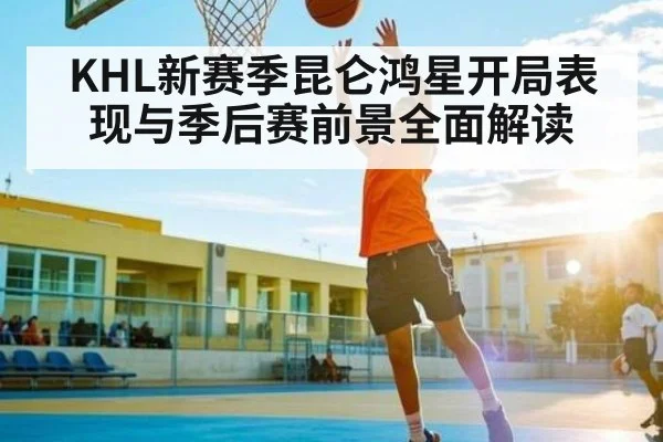 KHL新赛季昆仑鸿星开局表现与季后赛前景全面解读